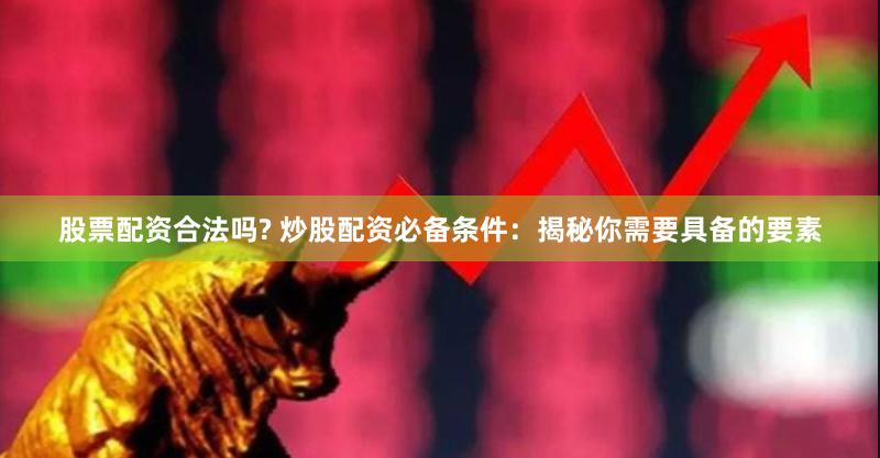 股票配资合法吗? 炒股配资必备条件：揭秘你需要具备的要素