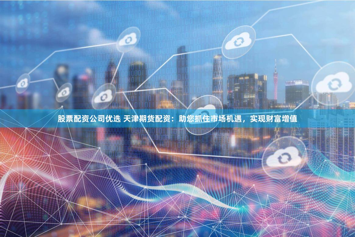 股票配资公司优选 天津期货配资：助您抓住市场机遇，实现财富增值
