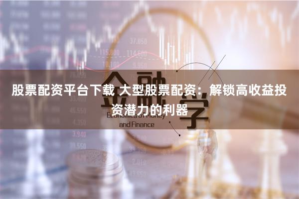 股票配资平台下载 大型股票配资：解锁高收益投资潜力的利器