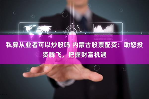 私募从业者可以炒股吗 内蒙古股票配资：助您投资腾飞，把握财富机遇