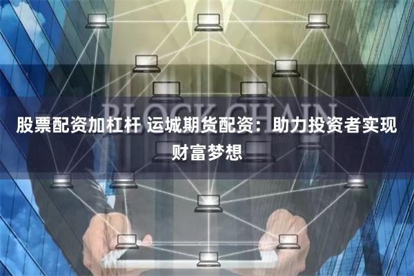 股票配资加杠杆 运城期货配资：助力投资者实现财富梦想