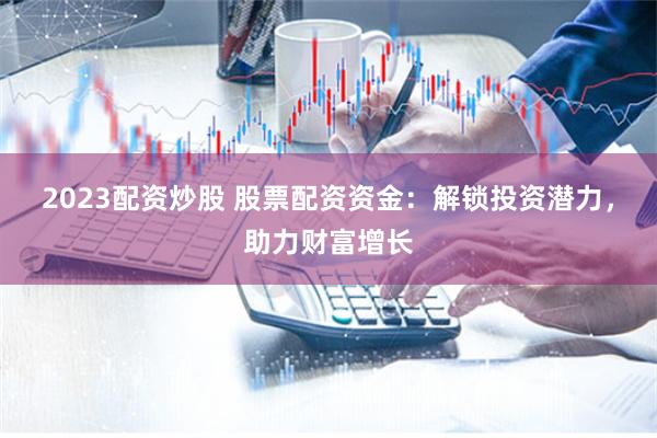 2023配资炒股 股票配资资金：解锁投资潜力，助力财富增长