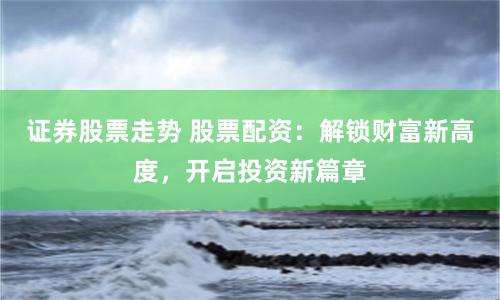 证券股票走势 股票配资：解锁财富新高度，开启投资新篇章