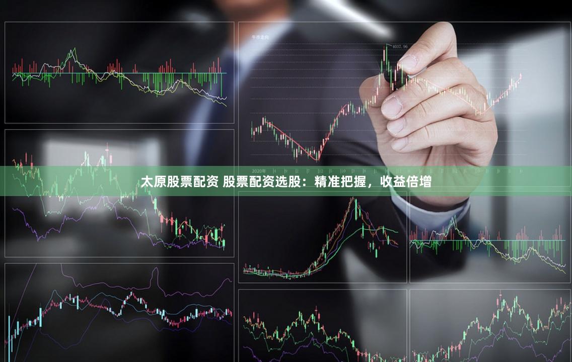 太原股票配资 股票配资选股：精准把握，收益倍增