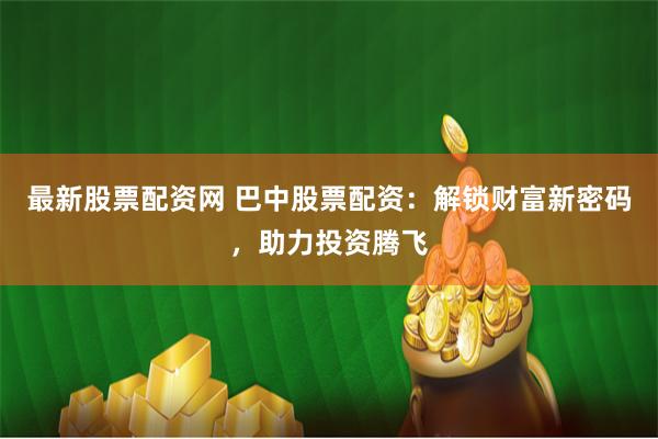 最新股票配资网 巴中股票配资：解锁财富新密码，助力投资腾飞
