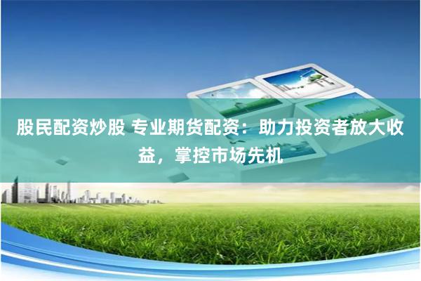 股民配资炒股 专业期货配资：助力投资者放大收益，掌控市场先机