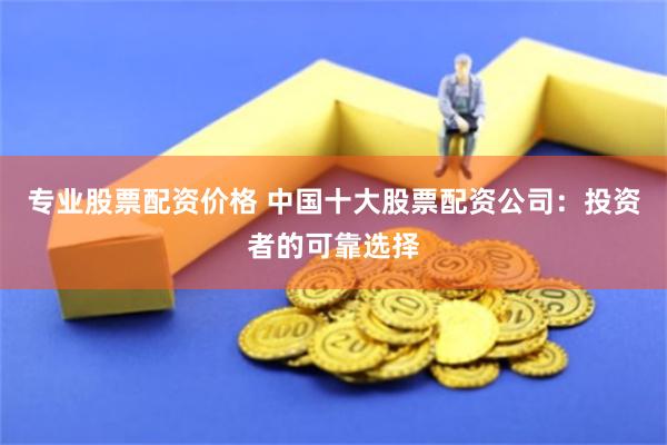 专业股票配资价格 中国十大股票配资公司：投资者的可靠选择