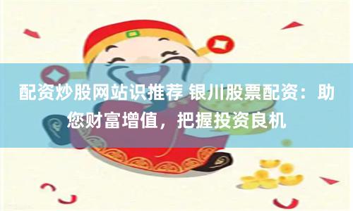 配资炒股网站识推荐 银川股票配资：助您财富增值，把握投资良机