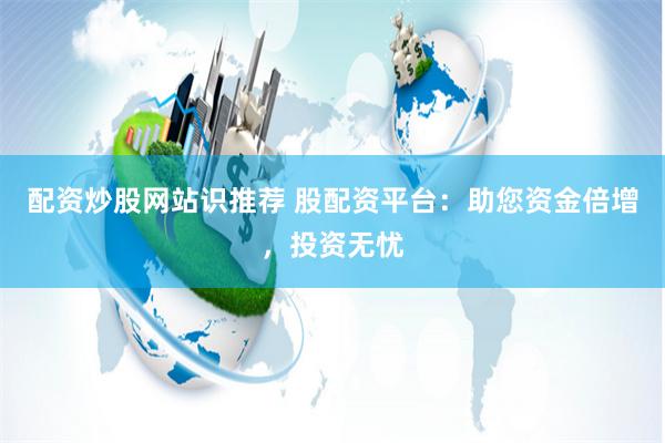配资炒股网站识推荐 股配资平台:助您资金倍增,投资无忧
