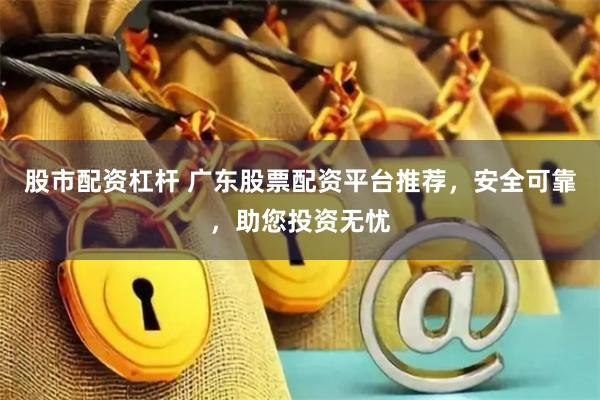 股市配资杠杆 广东股票配资平台推荐，安全可靠，助您投资无忧