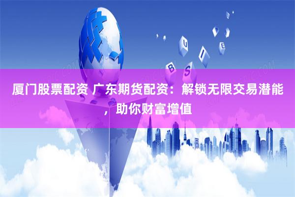 厦门股票配资 广东期货配资:解锁无限交易潜能,助你财富增值