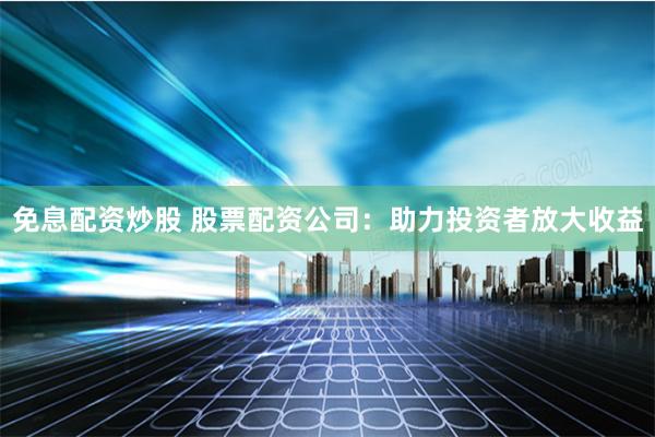 免息配资炒股 股票配资公司:助力投资者放大收益