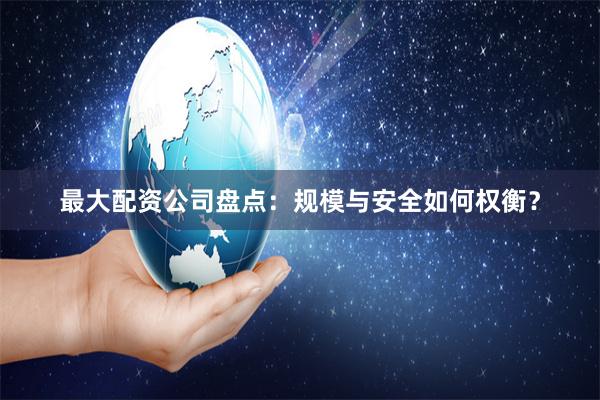 最大配资公司盘点：规模与安全如何权衡？