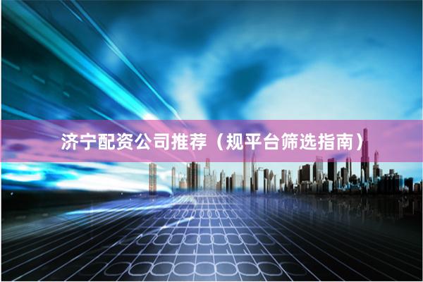 济宁配资公司推荐（规平台筛选指南）